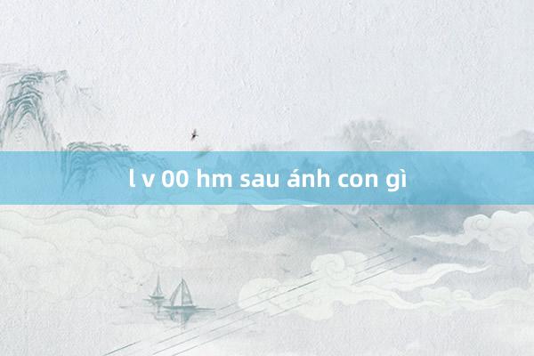 l v 00 hm sau ánh con gì