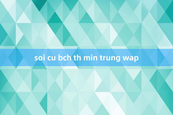 soi cu bch th min trung wap