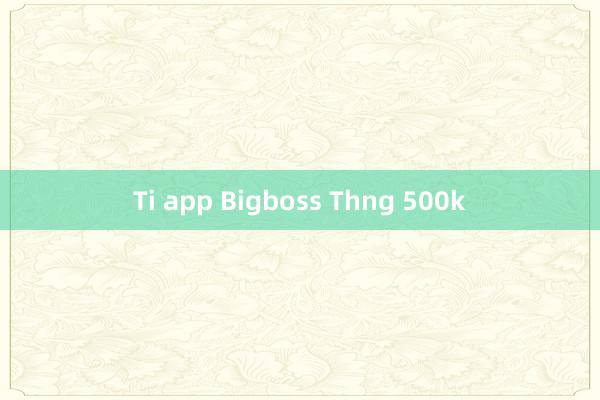 Ti app Bigboss Thng 500k