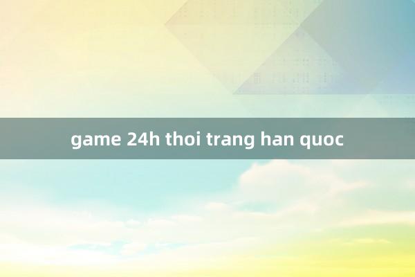 game 24h thoi trang han quoc