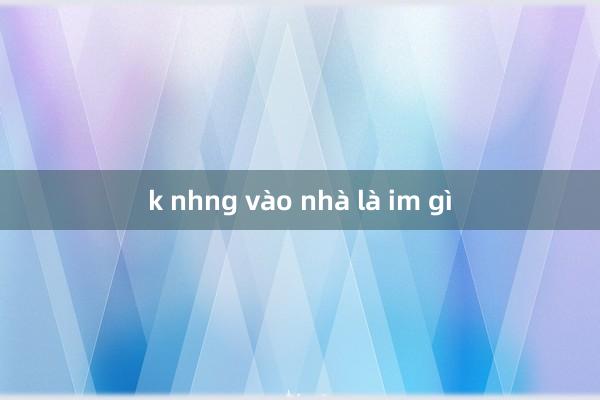 k nhng vào nhà là im gì