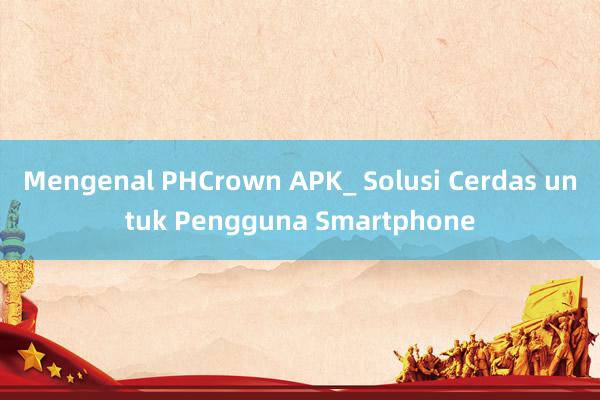 Mengenal PHCrown APK_ Solusi Cerdas untuk Pengguna Smartphone