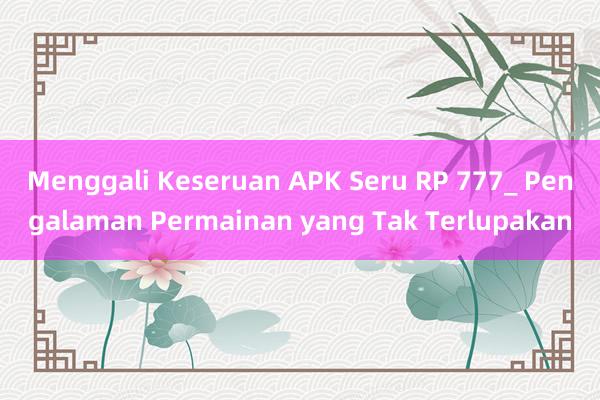 Menggali Keseruan APK Seru RP 777_ Pengalaman Permainan yang Tak Terlupakan