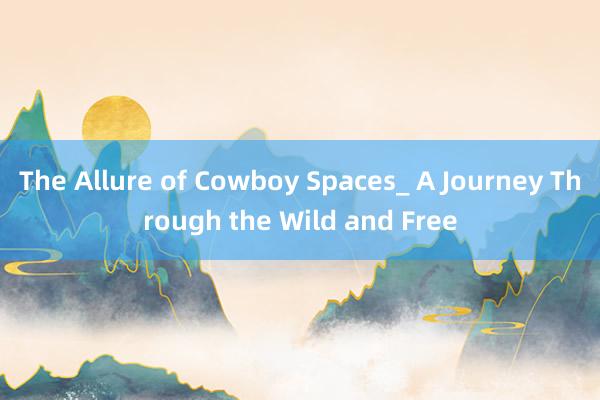 The Allure of Cowboy Spaces_ A Journey Through the Wild and Free