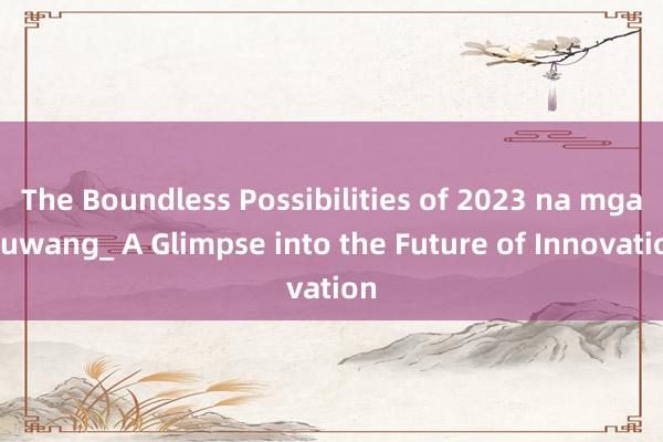 The Boundless Possibilities of 2023 na mga Puwang_ A Glimpse into the Future of Innovation