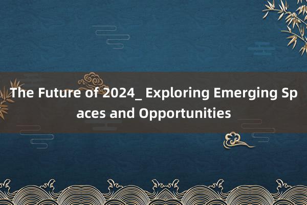 The Future of 2024_ Exploring Emerging Spaces and Opportunities