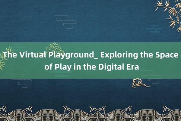 The Virtual Playground_ Exploring the Space of Play in the Digital Era