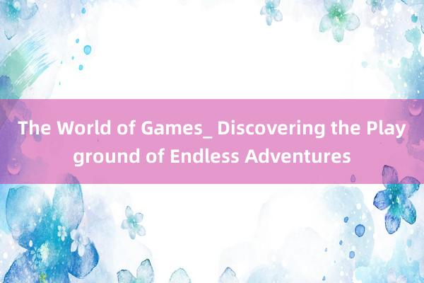 The World of Games_ Discovering the Playground of Endless Adventures