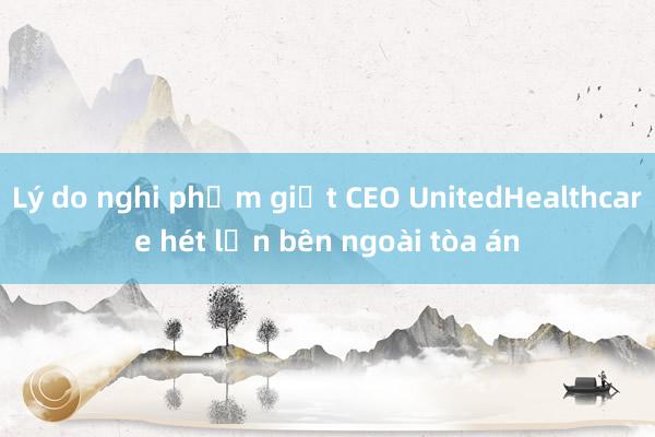 Lý do nghi phạm giết CEO UnitedHealthcare hét lớn bên ngoài tòa án