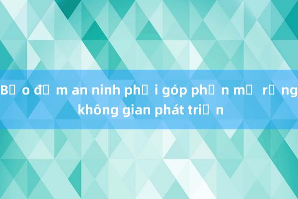 Bảo đảm an ninh phải góp phần mở rộng không gian phát triển