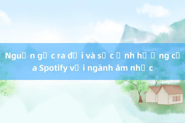 Nguồn gốc ra đời và sức ảnh hưởng của Spotify với ngành âm nhạc