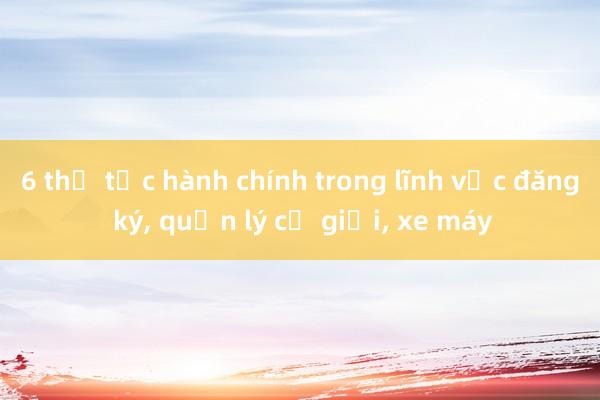 6 thủ tục hành chính trong lĩnh vực đăng ký， quản lý cơ giới， xe máy