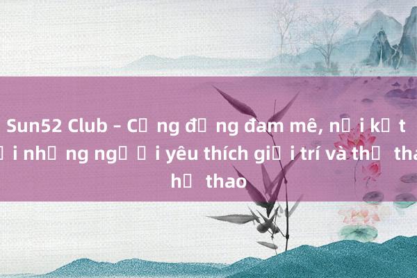 Sun52 Club – Cộng đồng đam mê， nơi kết nối những người yêu thích giải trí và thể thao