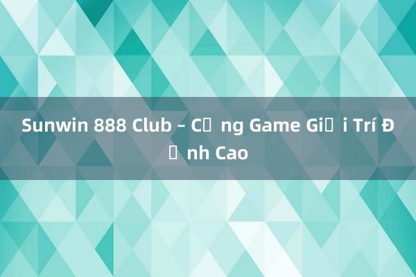 Sunwin 888 Club – Cổng Game Giải Trí Đỉnh Cao