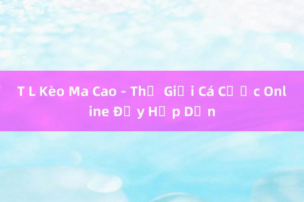 T L Kèo Ma Cao - Thế Giới Cá Cược Online Đầy Hấp Dẫn