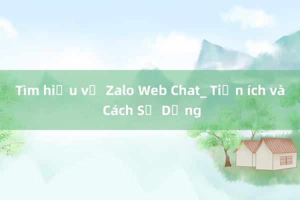 Tìm hiểu về Zalo Web Chat_ Tiện ích và Cách Sử Dụng