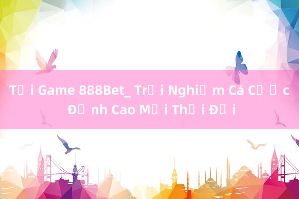 Tải Game 888Bet_ Trải Nghiệm Cá Cược Đỉnh Cao Mọi Thời Đại