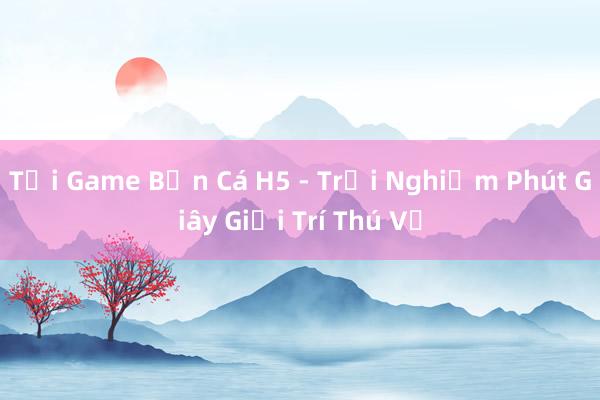 Tải Game Bắn Cá H5 - Trải Nghiệm Phút Giây Giải Trí Thú Vị