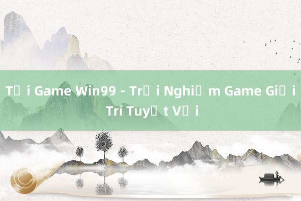 Tải Game Win99 - Trải Nghiệm Game Giải Trí Tuyệt Vời