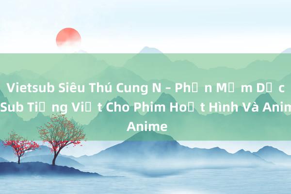 Vietsub Siêu Thú Cung N – Phần Mềm Dịch Sub Tiếng Việt Cho Phim Hoạt Hình Và Anime