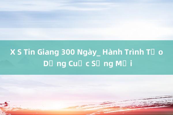 X S Tin Giang 300 Ngày_ Hành Trình Tạo Dựng Cuộc Sống Mới