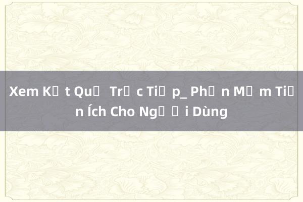 Xem Kết Quả Trực Tiếp_ Phần Mềm Tiện Ích Cho Người Dùng