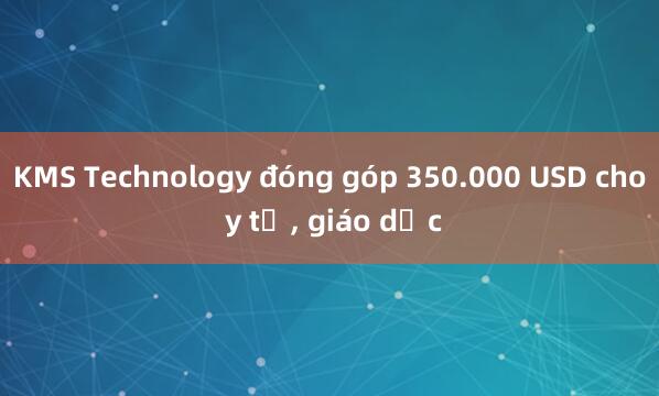 KMS Technology đóng góp 350.000 USD cho y tế， giáo dục