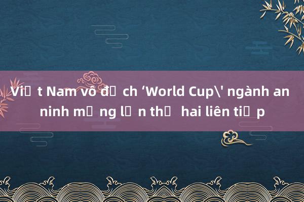 Việt Nam vô địch ‘World Cup' ngành an ninh mạng lần thứ hai liên tiếp