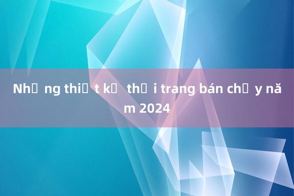 Những thiết kế thời trang bán chạy năm 2024