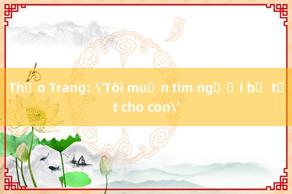 Thảo Trang: 'Tôi muốn tìm người bố tốt cho con'