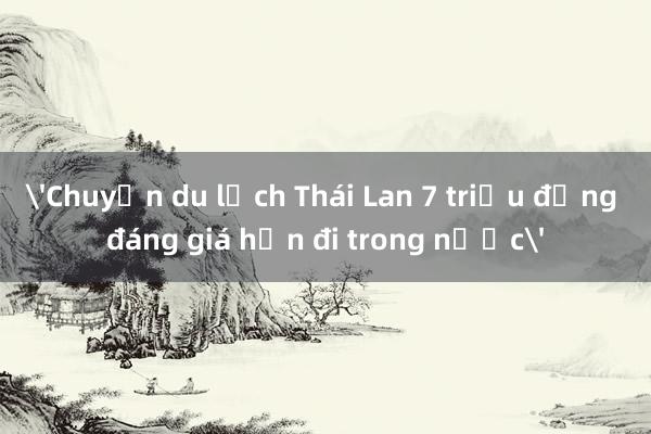 'Chuyến du lịch Thái Lan 7 triệu đồng đáng giá hơn đi trong nước'