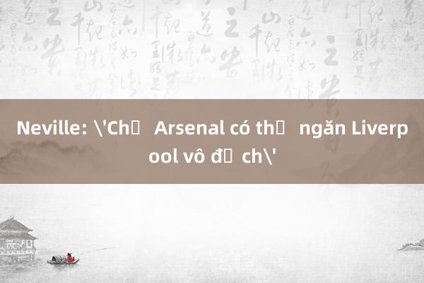 Neville: 'Chỉ Arsenal có thể ngăn Liverpool vô địch'