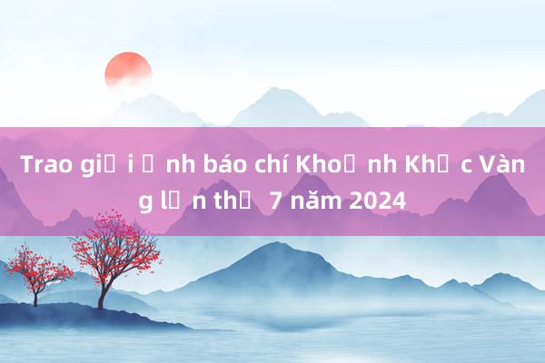 Trao giải ảnh báo chí Khoảnh Khắc Vàng lần thứ 7 năm 2024