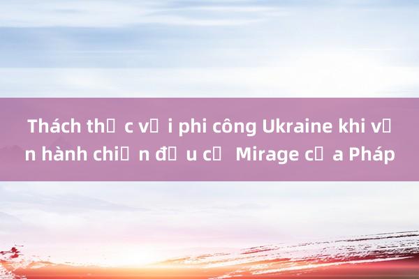 Thách thức với phi công Ukraine khi vận hành chiến đấu cơ Mirage của Pháp