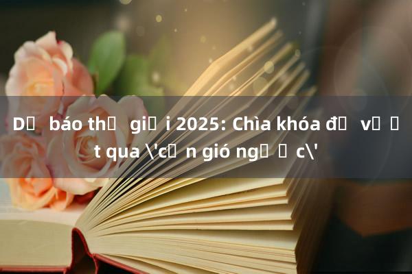 Dự báo thế giới 2025: Chìa khóa để vượt qua 'cơn gió ngược'