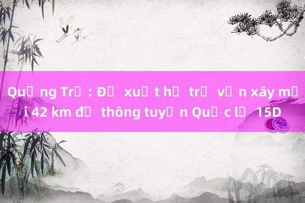 Quảng Trị: Đề xuất hỗ trợ vốn xây mới 42 km để thông tuyến Quốc lộ 15D