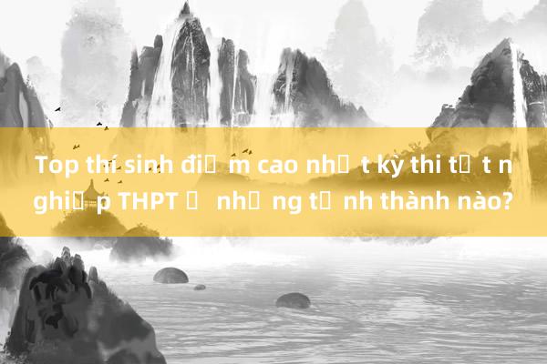 Top thí sinh điểm cao nhất kỳ thi tốt nghiệp THPT ở những tỉnh thành nào?