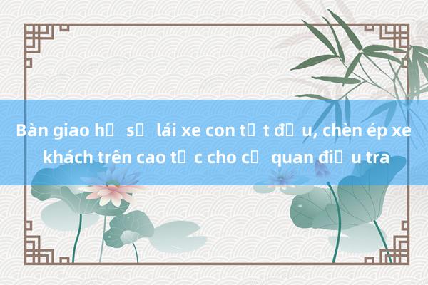 Bàn giao hồ sơ lái xe con tạt đầu， chèn ép xe khách trên cao tốc cho cơ quan điều tra