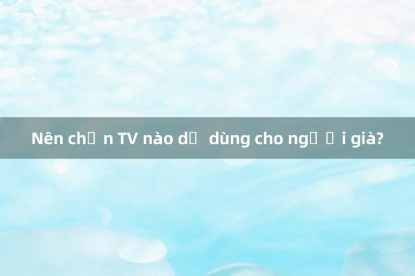 Nên chọn TV nào dễ dùng cho người già?